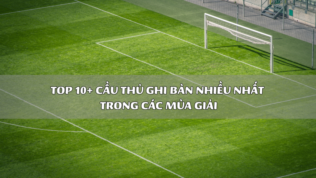 Top 10+ Cầu Thủ Ghi Bàn Nhiều Nhất Trong Các Mùa Giải